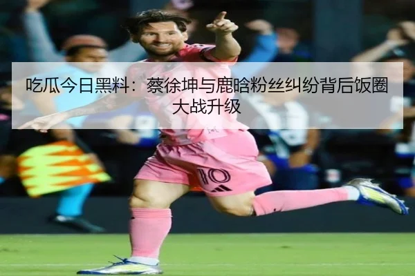 吃瓜今日黑料：蔡徐坤与鹿晗粉丝纠纷背后饭圈大战升级